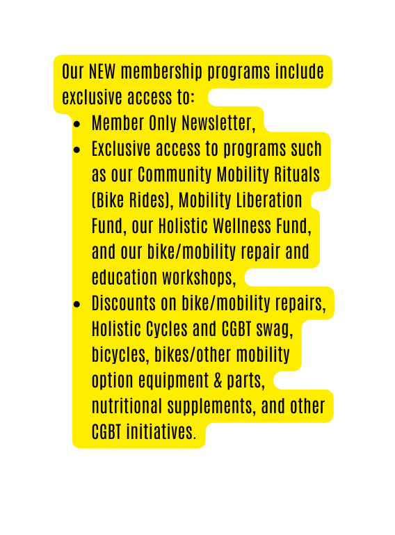 Our NEW membership programs include exclusive access to Member Only Newsletter Exclusive access to programs such as our Community Mobility Rituals Bike Rides Mobility Liberation Fund our Holistic Wellness Fund and our bike mobility repair and education workshops Discounts on bike mobility repairs Holistic Cycles and CGBT swag bicycles bikes other mobility option equipment parts nutritional supplements and other CGBT initiatives